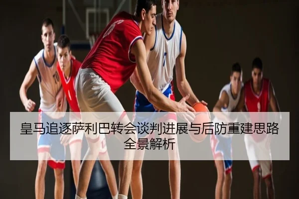 皇马追逐萨利巴转会谈判进展与后防重建思路全景解析